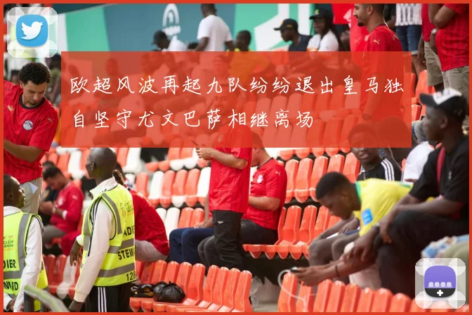 欧超风波再起九队纷纷退出皇马独自坚守尤文巴萨相继离场