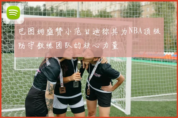 巴图姆盛赞小范甘迪称其为NBA顶级防守教练团队的核心力量
