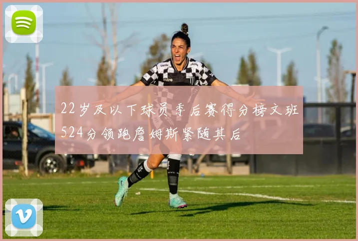 22岁及以下球员季后赛得分榜文班524分领跑詹姆斯紧随其后