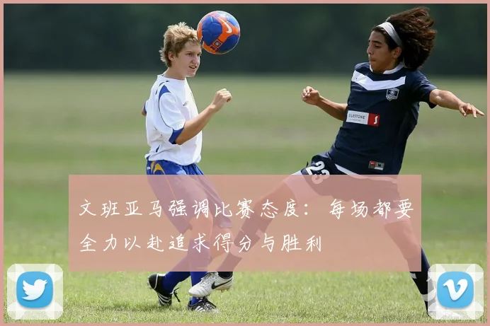 文班亚马强调比赛态度：每场都要全力以赴追求得分与胜利
