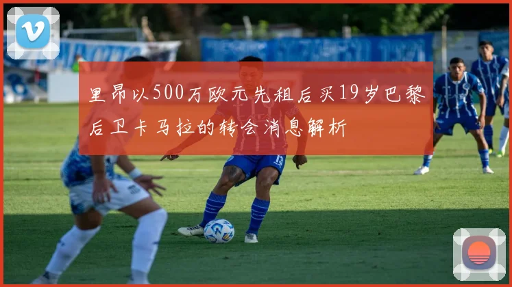 里昂以500万欧元先租后买19岁巴黎后卫卡马拉的转会消息解析