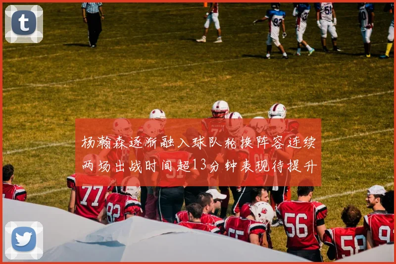 杨瀚森逐渐融入球队轮换阵容连续两场出战时间超13分钟表现待提升