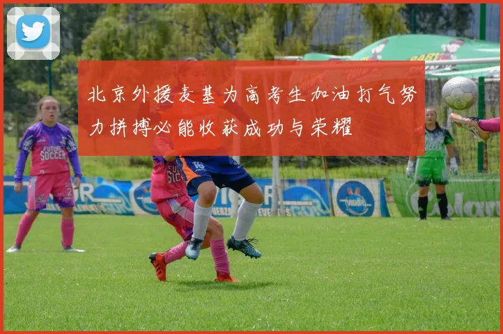 北京外援麦基为高考生加油打气努力拼搏必能收获成功与荣耀