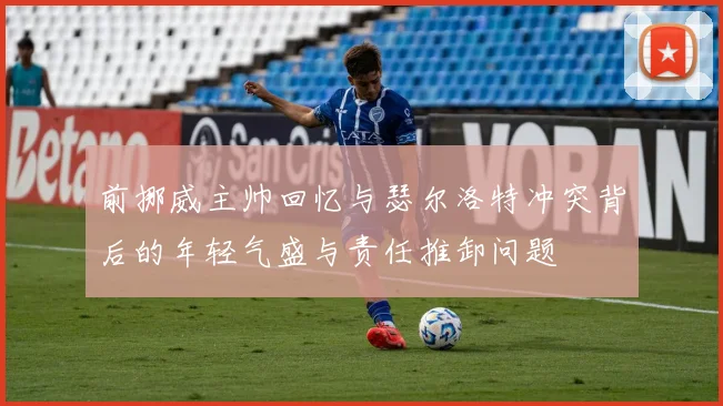 前挪威主帅回忆与瑟尔洛特冲突背后的年轻气盛与责任推卸问题