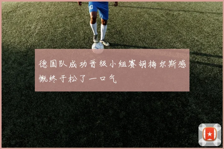德国队成功晋级小组赛胡梅尔斯感慨终于松了一口气