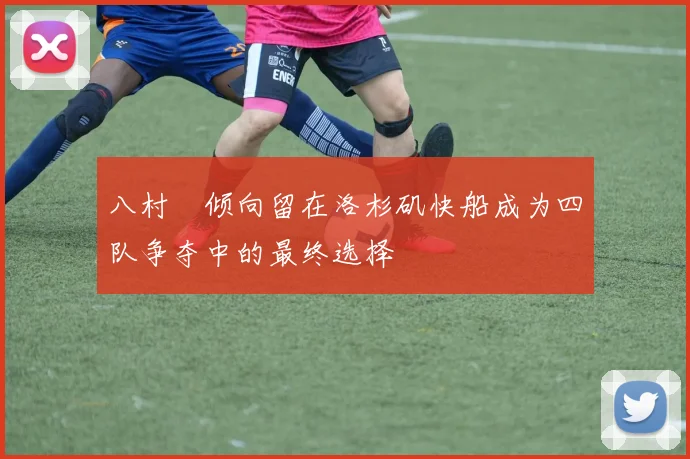 八村塁倾向留在洛杉矶快船成为四队争夺中的最终选择