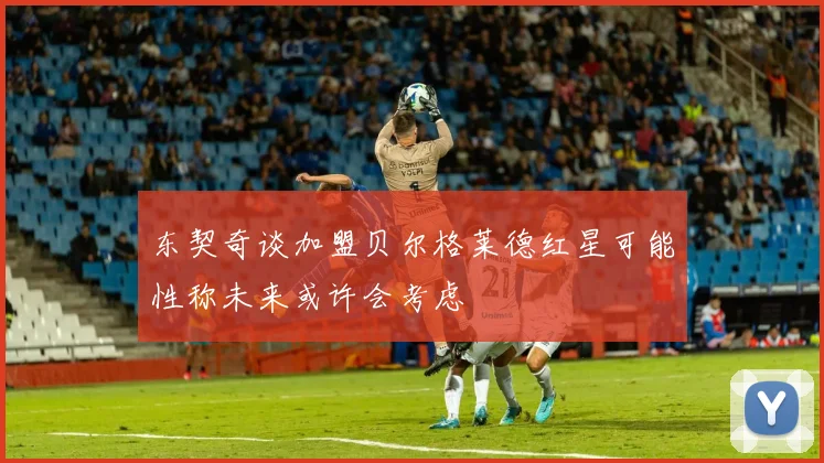 东契奇谈加盟贝尔格莱德红星可能性称未来或许会考虑