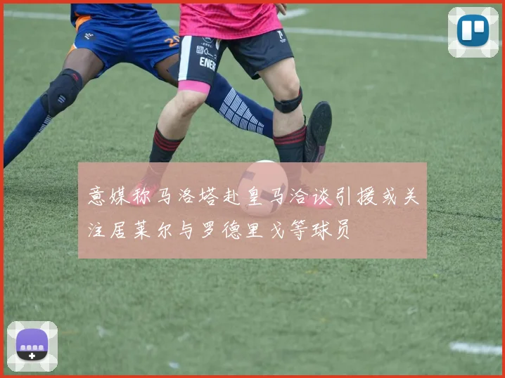 意媒称马洛塔赴皇马洽谈引援或关注居莱尔与罗德里戈等球员
