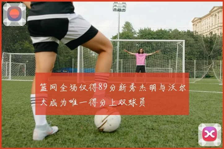 篮网全场仅得89分新秀杰明与沃尔夫成为唯一得分上双球员