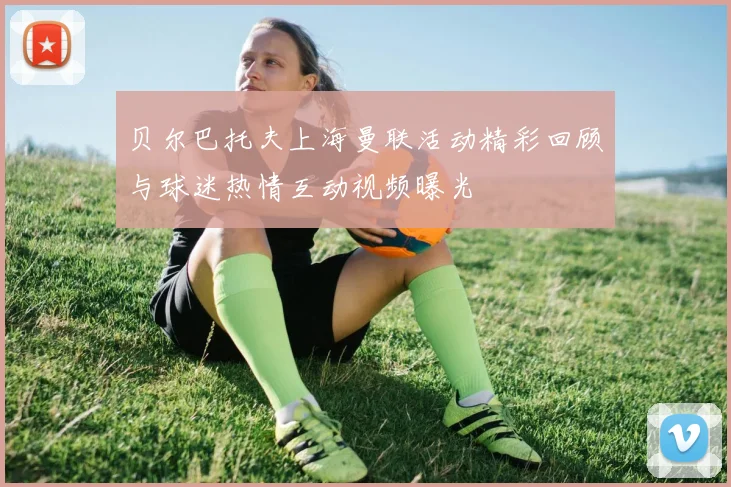 贝尔巴托夫上海曼联活动精彩回顾与球迷热情互动视频曝光